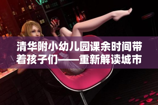 清华附小幼儿园课余时间带着孩子们——重新解读城市居住意义