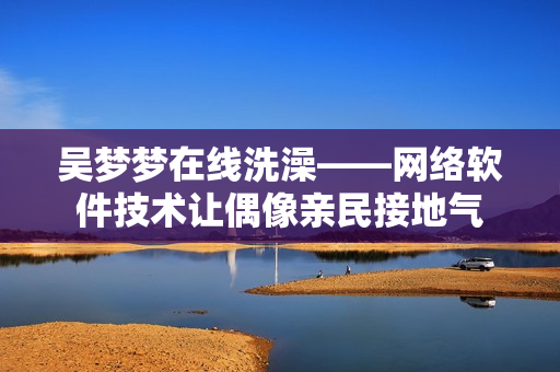 吴梦梦在线洗澡——网络软件技术让偶像亲民接地气