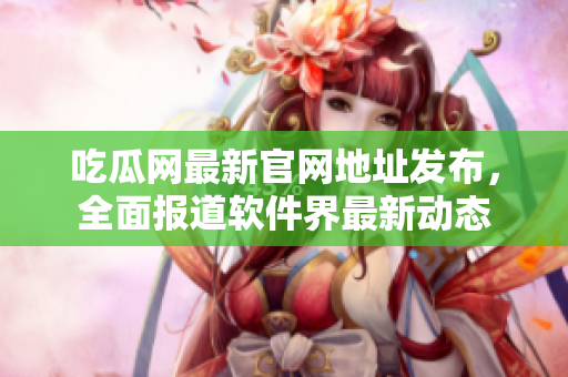 吃瓜网最新官网地址发布，全面报道软件界最新动态