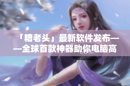 「糟老头」最新软件发布——全球首款神器助你电脑高速运转！
