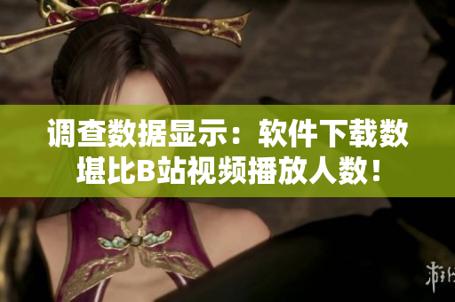 调查数据显示：软件下载数堪比B站视频播放人数！