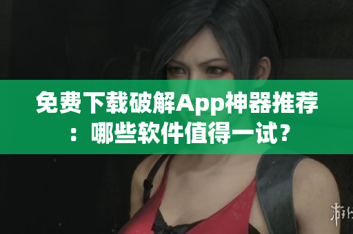 免费下载破解App神器推荐：哪些软件值得一试？