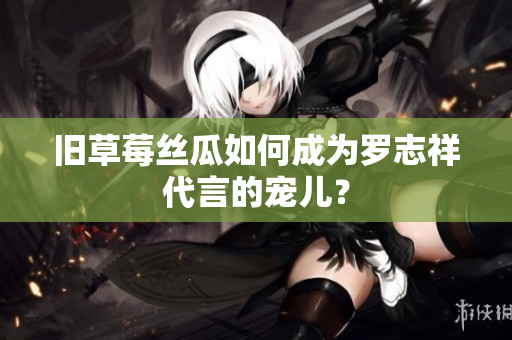 旧草莓丝瓜如何成为罗志祥代言的宠儿？