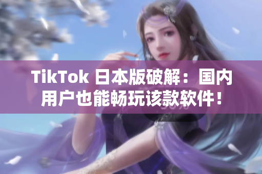 TikTok 日本版破解：国内用户也能畅玩该款软件！