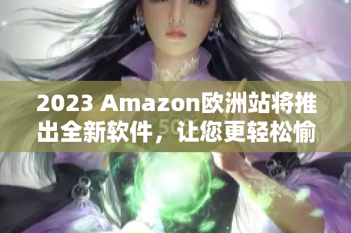 2023 Amazon欧洲站将推出全新软件，让您更轻松愉快购物