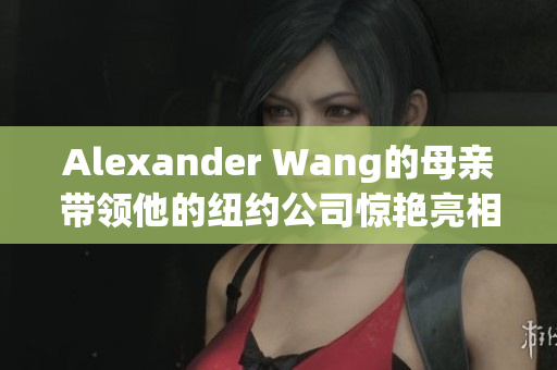 Alexander Wang的母亲带领他的纽约公司惊艳亮相NYFW