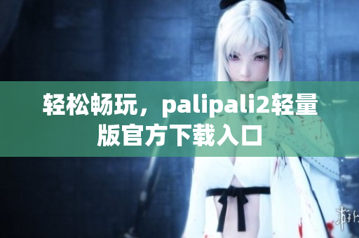 轻松畅玩，palipali2轻量版官方下载入口