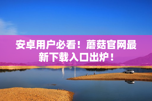 安卓用户必看！蘑菇官网最新下载入口出炉！