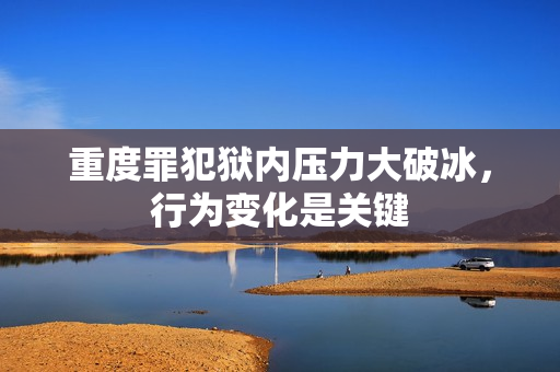 重度罪犯狱内压力大破冰，行为变化是关键