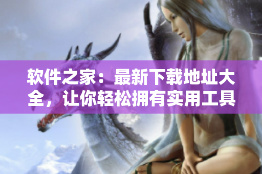 软件之家：最新下载地址大全，让你轻松拥有实用工具！