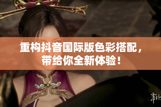 重构抖音国际版色彩搭配，带给你全新体验！
