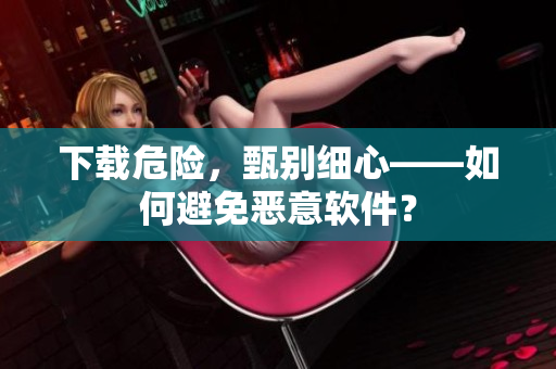 下载危险，甄别细心——如何避免恶意软件？