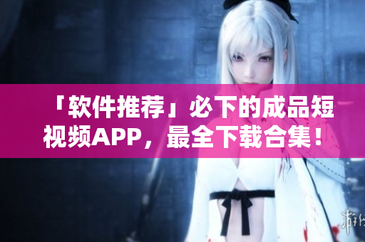 「软件推荐」必下的成品短视频APP，最全下载合集！