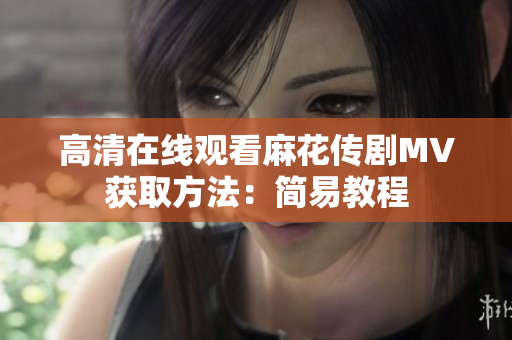 高清在线观看麻花传剧MV获取方法：简易教程