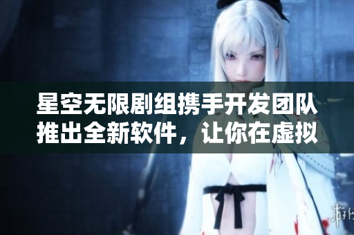 星空无限剧组携手开发团队推出全新软件，让你在虚拟世界畅享无限可能！