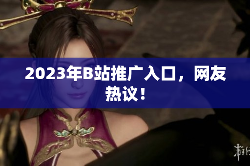 2023年B站推广入口，网友热议！