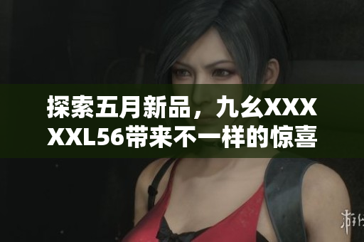 探索五月新品，九幺XXXXXL56带来不一样的惊喜