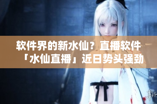 软件界的新水仙？直播软件「水仙直播」近日势头强劲！