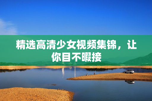 精选高清少女视频集锦，让你目不暇接