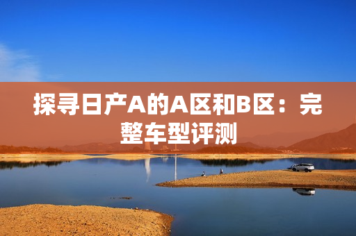 探寻日产A的A区和B区：完整车型评测