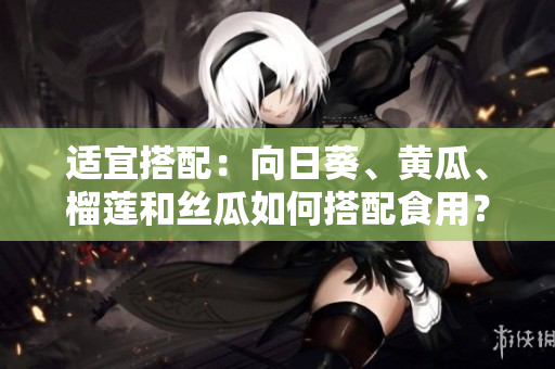 适宜搭配：向日葵、黄瓜、榴莲和丝瓜如何搭配食用？
