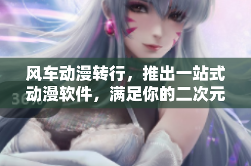 风车动漫转行，推出一站式动漫软件，满足你的二次元需求