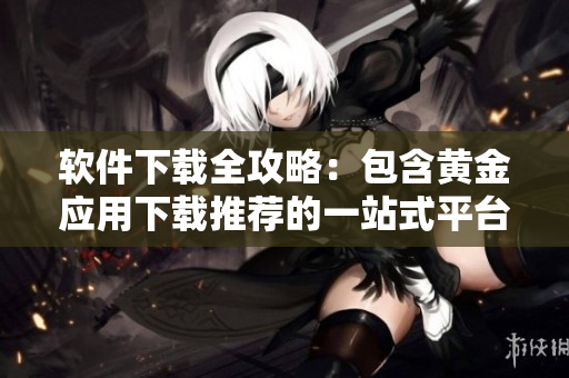 软件下载全攻略：包含黄金应用下载推荐的一站式平台
