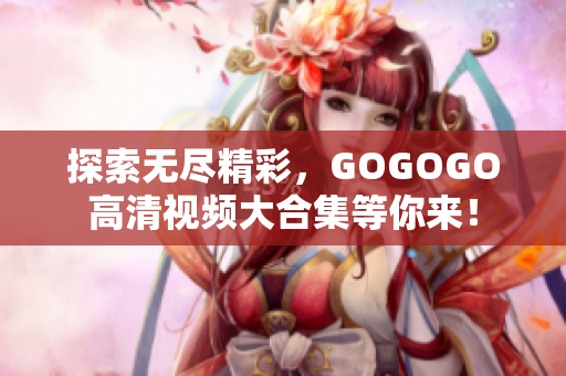探索无尽精彩，GOGOGO高清视频大合集等你来！