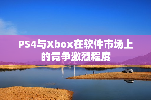 PS4与Xbox在软件市场上的竞争激烈程度