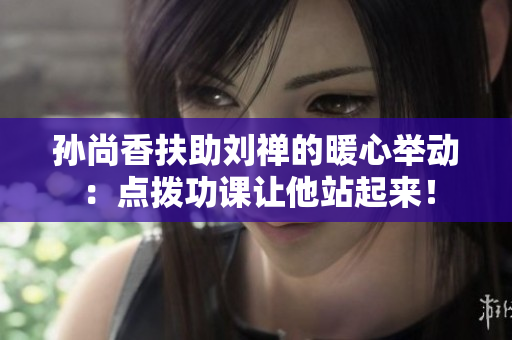 孙尚香扶助刘禅的暖心举动：点拨功课让他站起来！