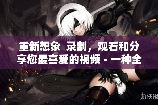 重新想象  录制，观看和分享您最喜爱的视频 - 一种全新的视频体验