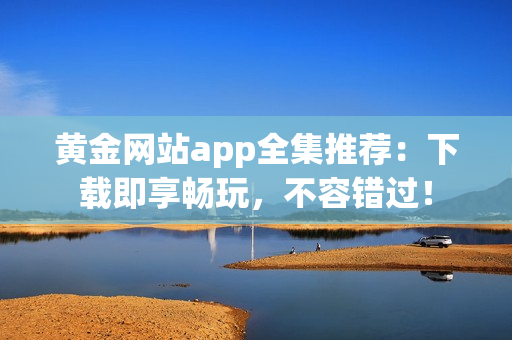黄金网站app全集推荐：下载即享畅玩，不容错过！