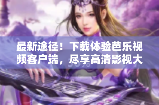 最新途径！下载体验芭乐视频客户端，尽享高清影视大片！