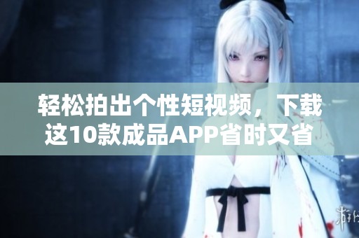 轻松拍出个性短视频，下载这10款成品APP省时又省力！