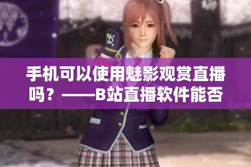 手机可以使用魅影观赏直播吗？——B站直播软件能否兼容手机版？