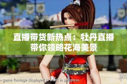 直播带货新热点：牡丹直播带你领略花海美景