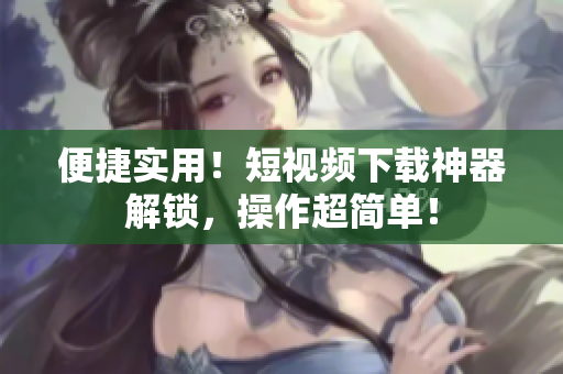 便捷实用！短视频下载神器解锁，操作超简单！