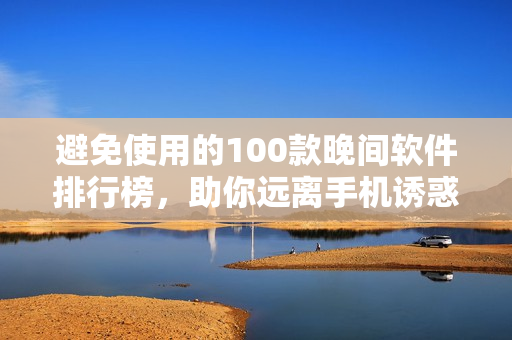 避免使用的100款晚间软件排行榜，助你远离手机诱惑