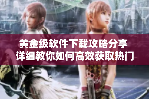 黄金级软件下载攻略分享 详细教你如何高效获取热门软件