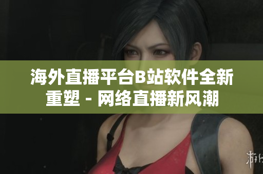 海外直播平台B站软件全新重塑 - 网络直播新风潮