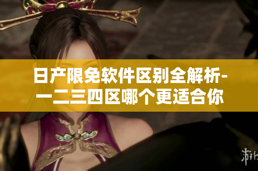 日产限免软件区别全解析-一二三四区哪个更适合你