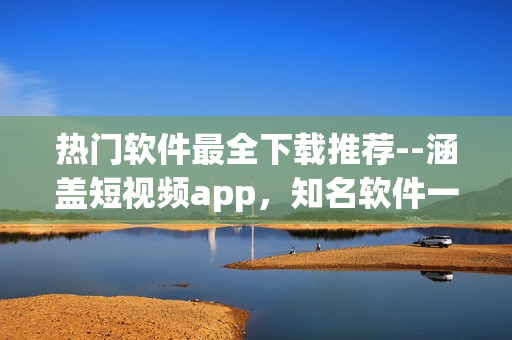 热门软件最全下载推荐--涵盖短视频app，知名软件一网打尽