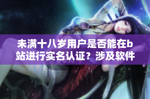 未满十八岁用户是否能在b站进行实名认证？涉及软件规定与操作详解