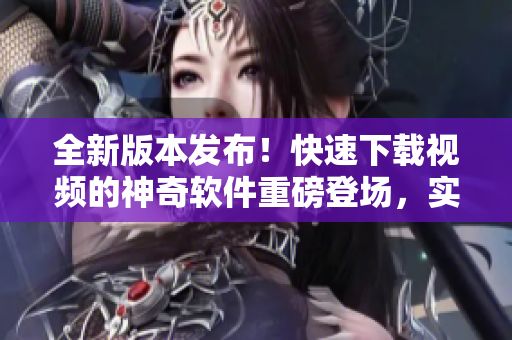 全新版本发布！快速下载视频的神奇软件重磅登场，实用便捷，一键畅享精彩影像