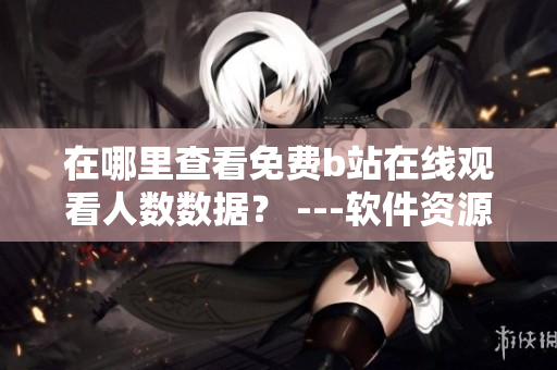 在哪里查看免费b站在线观看人数数据？ ---软件资源获取指南