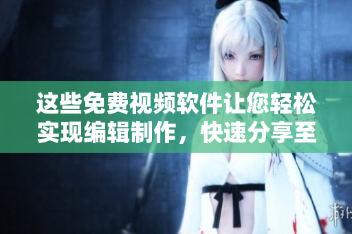 这些免费视频软件让您轻松实现编辑制作，快速分享至社交平台