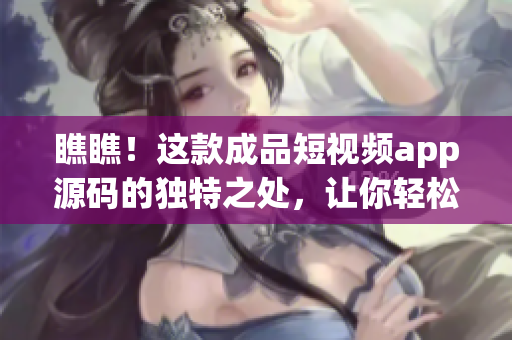 瞧瞧！这款成品短视频app源码的独特之处，让你轻松定制个性化软件