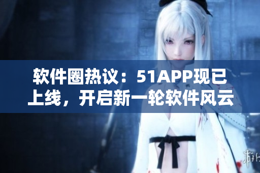 软件圈热议：51APP现已上线，开启新一轮软件风云！