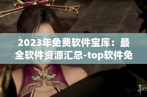2023年免费软件宝库：最全软件资源汇总-top软件免费下载