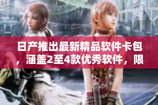 日产推出最新精品软件卡包，涵盖2至4款优秀软件，限时免费领取